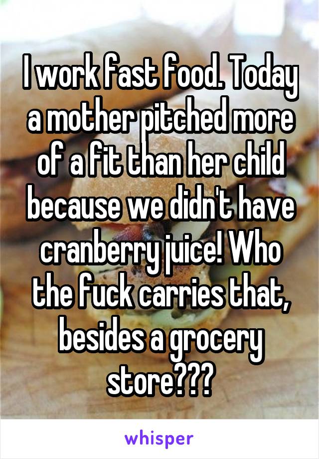 I work fast food. Today a mother pitched more of a fit than her child because we didn't have cranberry juice! Who the fuck carries that, besides a grocery store???