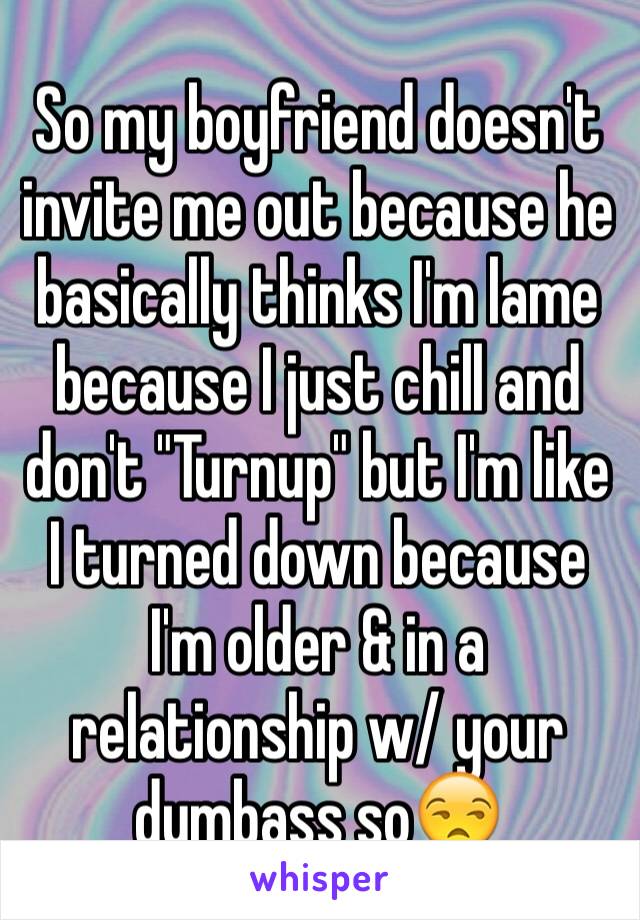 So my boyfriend doesn't invite me out because he basically thinks I'm lame because I just chill and don't "Turnup" but I'm like I turned down because I'm older & in a relationship w/ your dumbass so😒