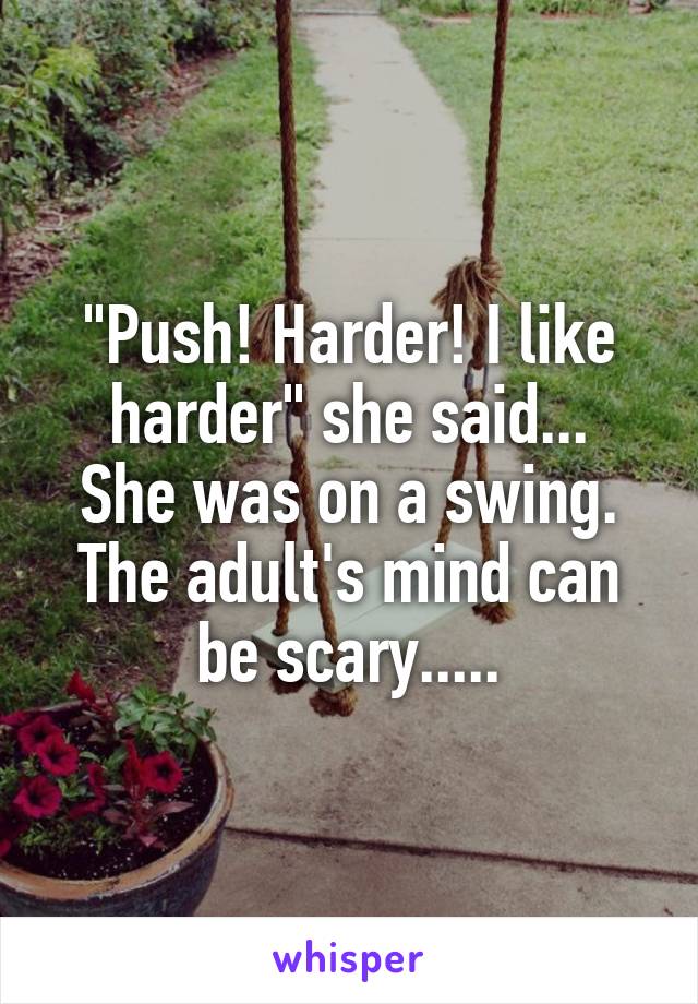 "Push! Harder! I like harder" she said...
She was on a swing.
The adult's mind can be scary.....