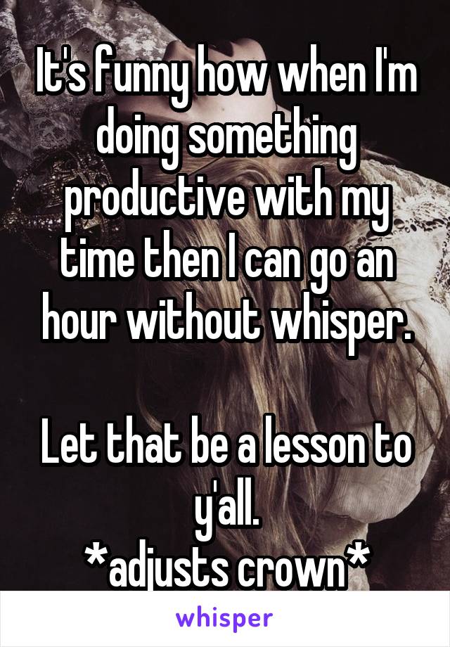 It's funny how when I'm doing something productive with my time then I can go an hour without whisper.

Let that be a lesson to y'all.
*adjusts crown*