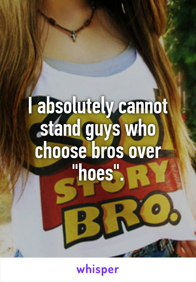 I absolutely cannot stand guys who choose bros over "hoes".