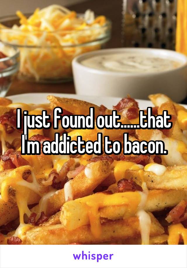 I just found out......that I'm addicted to bacon.