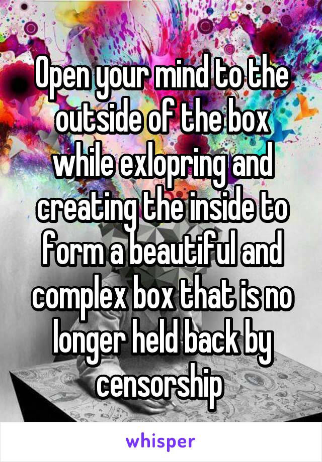 Open your mind to the outside of the box while exlopring and creating the inside to form a beautiful and complex box that is no longer held back by censorship 