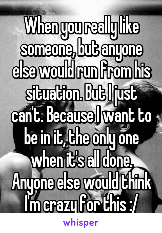 When you really like someone, but anyone else would run from his situation. But I just can't. Because I want to be in it, the only one when it's all done. Anyone else would think I'm crazy for this :/