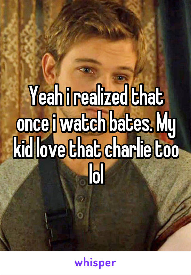 Yeah i realized that once i watch bates. My kid love that charlie too lol