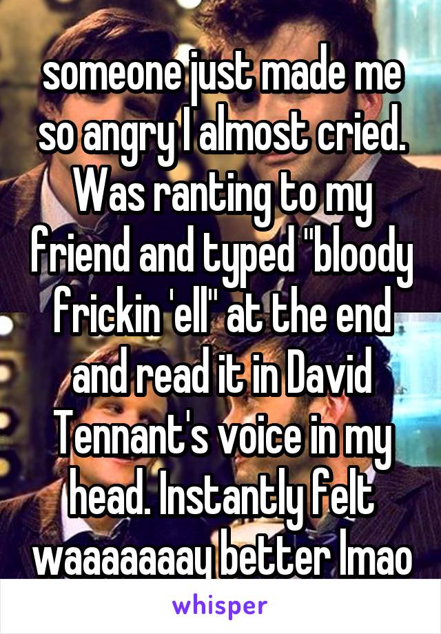 someone just made me so angry I almost cried. Was ranting to my friend and typed "bloody frickin 'ell" at the end and read it in David Tennant's voice in my head. Instantly felt waaaaaaay better lmao