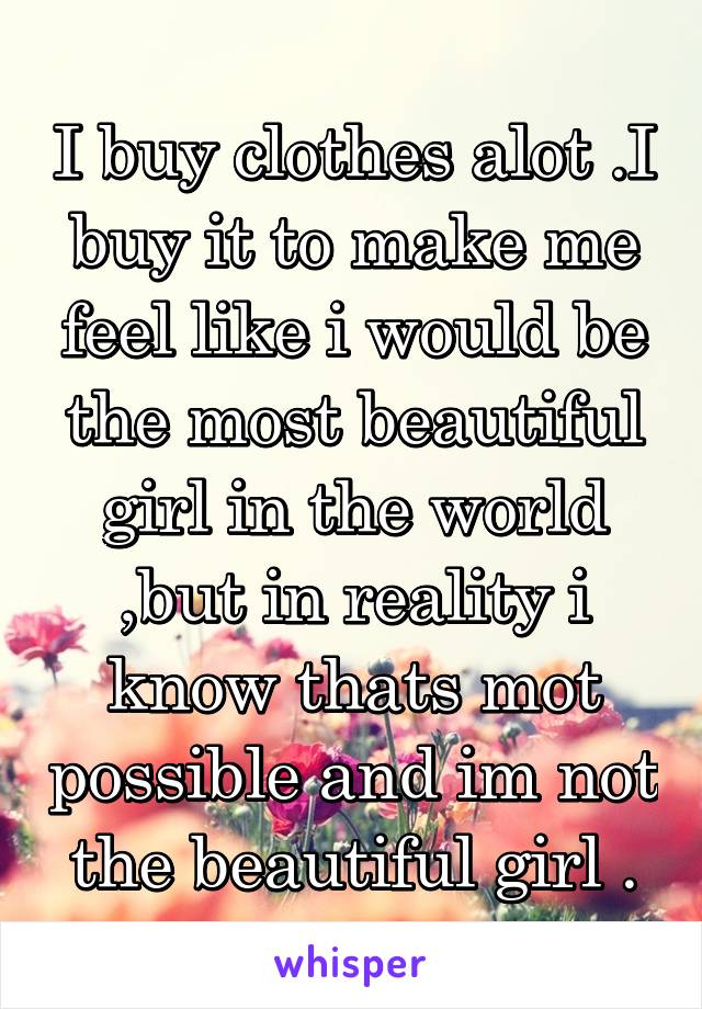 I buy clothes alot .I buy it to make me feel like i would be the most beautiful girl in the world ,but in reality i know thats mot possible and im not the beautiful girl .