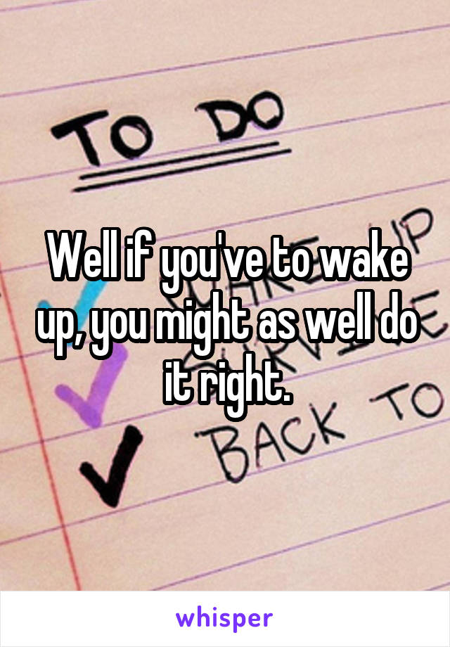 Well if you've to wake up, you might as well do it right.