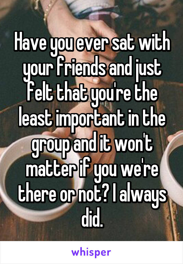 Have you ever sat with your friends and just felt that you're the least important in the group and it won't matter if you we're there or not? I always did.