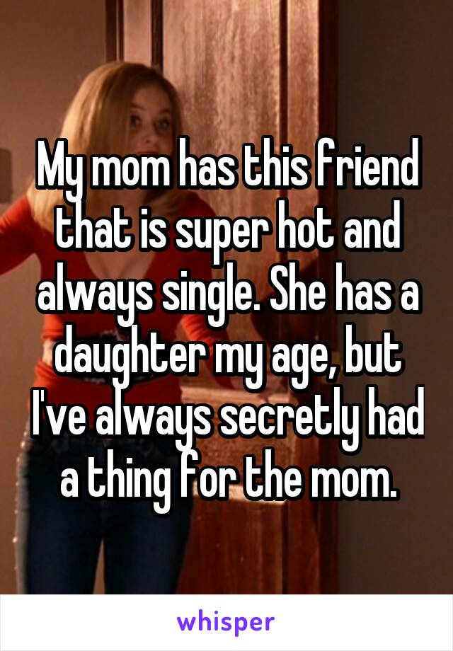 My mom has this friend that is super hot and always single. She has a daughter my age, but I've always secretly had a thing for the mom.