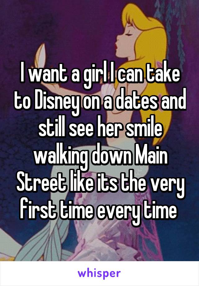 I want a girl I can take to Disney on a dates and still see her smile walking down Main Street like its the very first time every time 