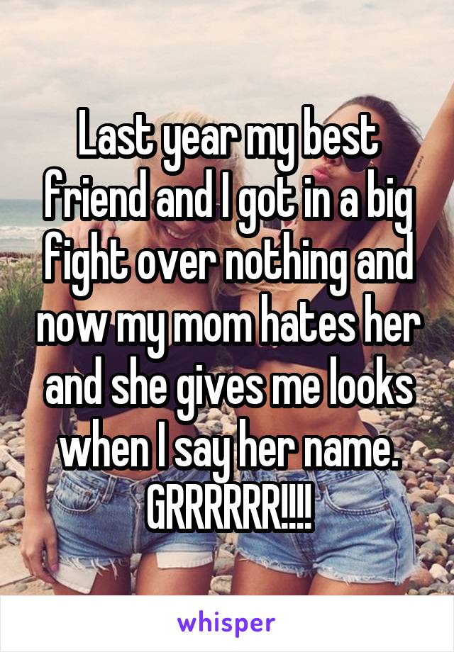 Last year my best friend and I got in a big fight over nothing and now my mom hates her and she gives me looks when I say her name.
GRRRRRR!!!!