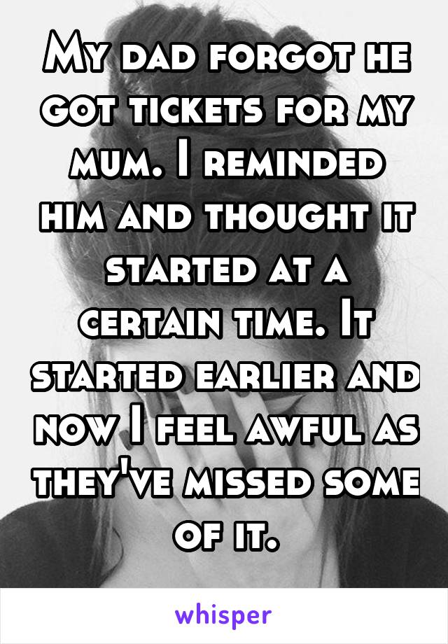 My dad forgot he got tickets for my mum. I reminded him and thought it started at a certain time. It started earlier and now I feel awful as they've missed some of it.
