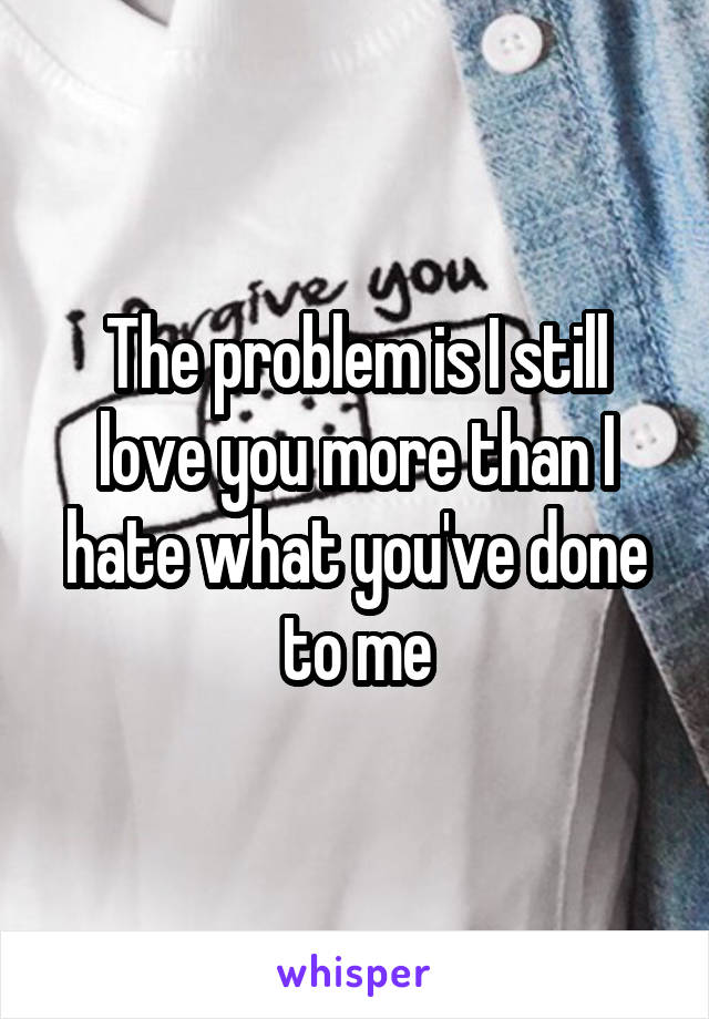 The problem is I still love you more than I hate what you've done to me