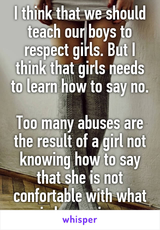 I think that we should teach our boys to respect girls. But I think that girls needs to learn how to say no. 
Too many abuses are the result of a girl not knowing how to say that she is not confortable with what is happening.