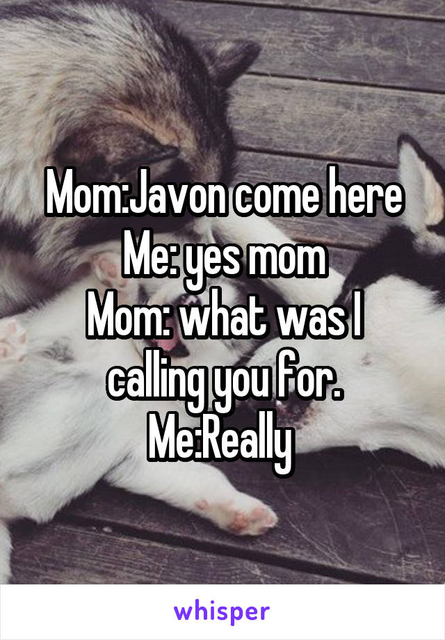 Mom:Javon come here
Me: yes mom
Mom: what was I calling you for.
Me:Really 