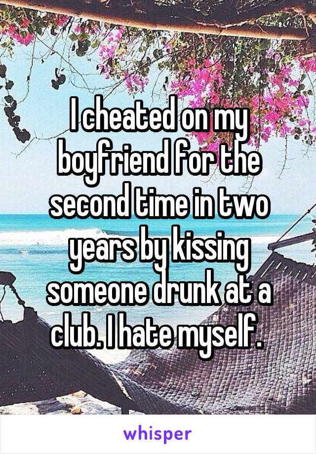 I cheated on my boyfriend for the second time in two years by kissing someone drunk at a club. I hate myself. 