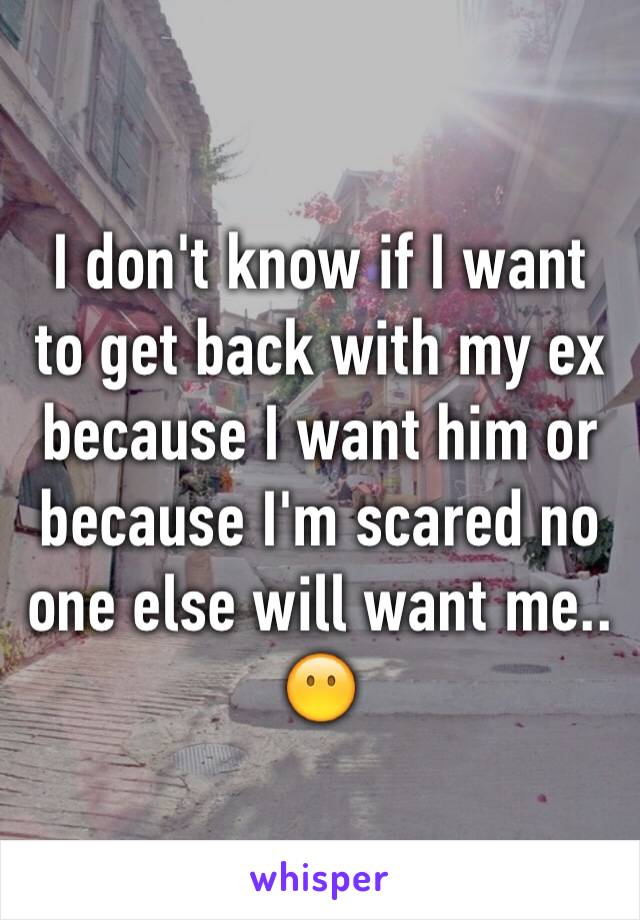 I don't know if I want to get back with my ex because I want him or because I'm scared no one else will want me.. 😶