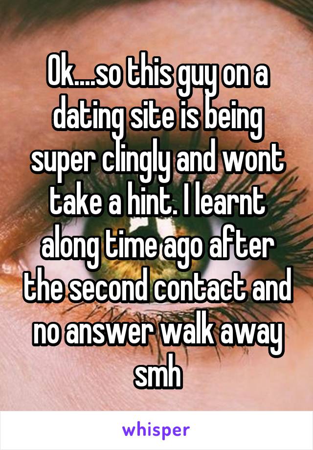 Ok....so this guy on a dating site is being super clingly and wont take a hint. I learnt along time ago after the second contact and no answer walk away smh