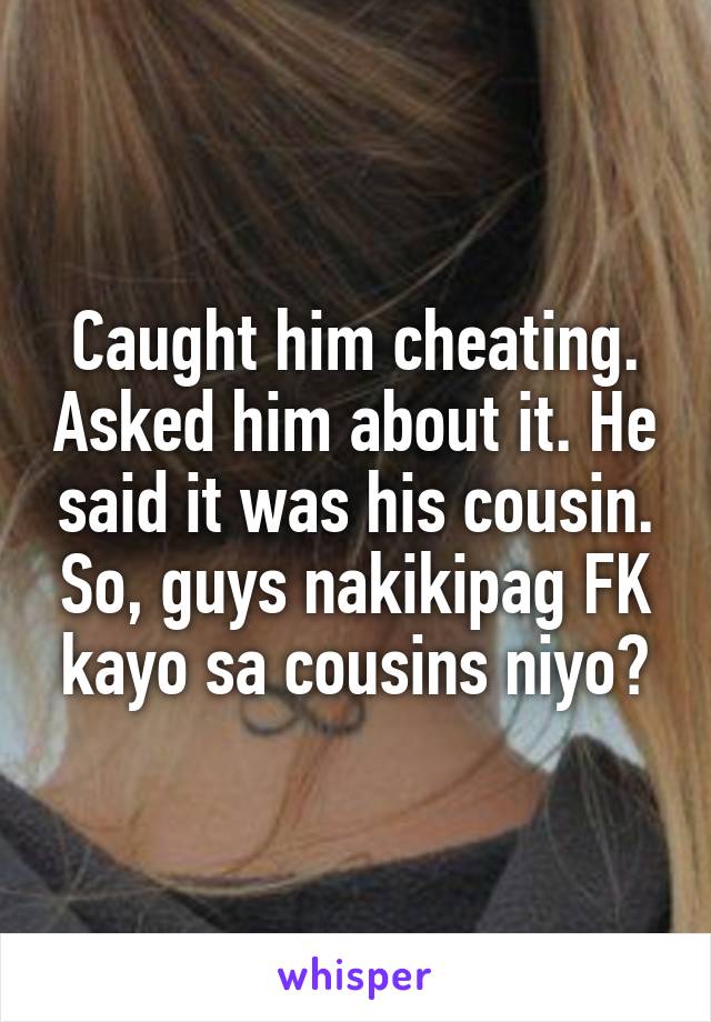 Caught him cheating. Asked him about it. He said it was his cousin. So, guys nakikipag FK kayo sa cousins niyo?