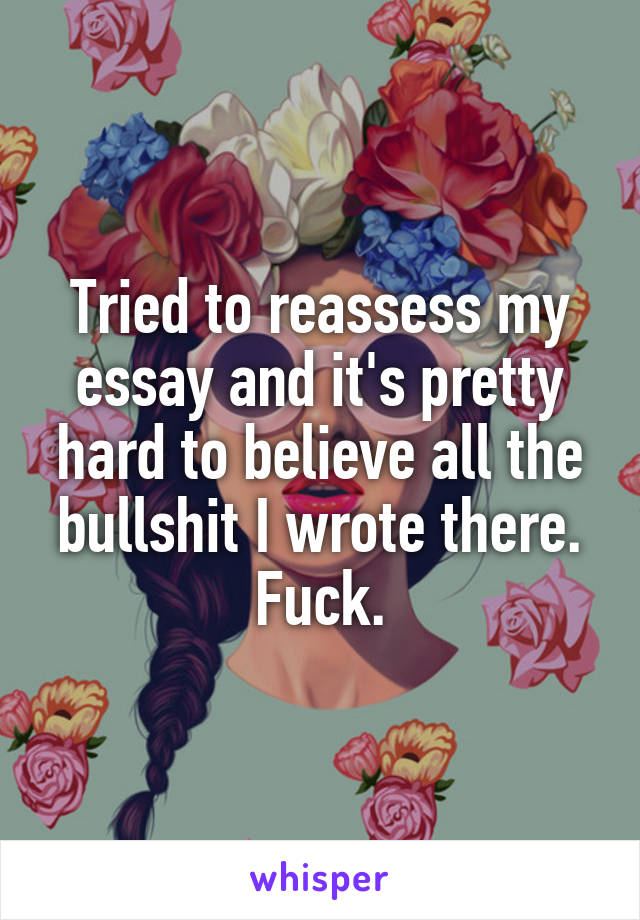 Tried to reassess my essay and it's pretty hard to believe all the bullshit I wrote there. Fuck.