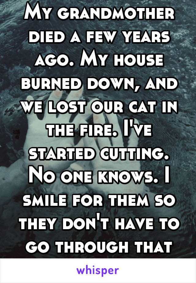 My grandmother died a few years ago. My house burned down, and we lost our cat in the fire. I've started cutting. No one knows. I smile for them so they don't have to go through that pain. 