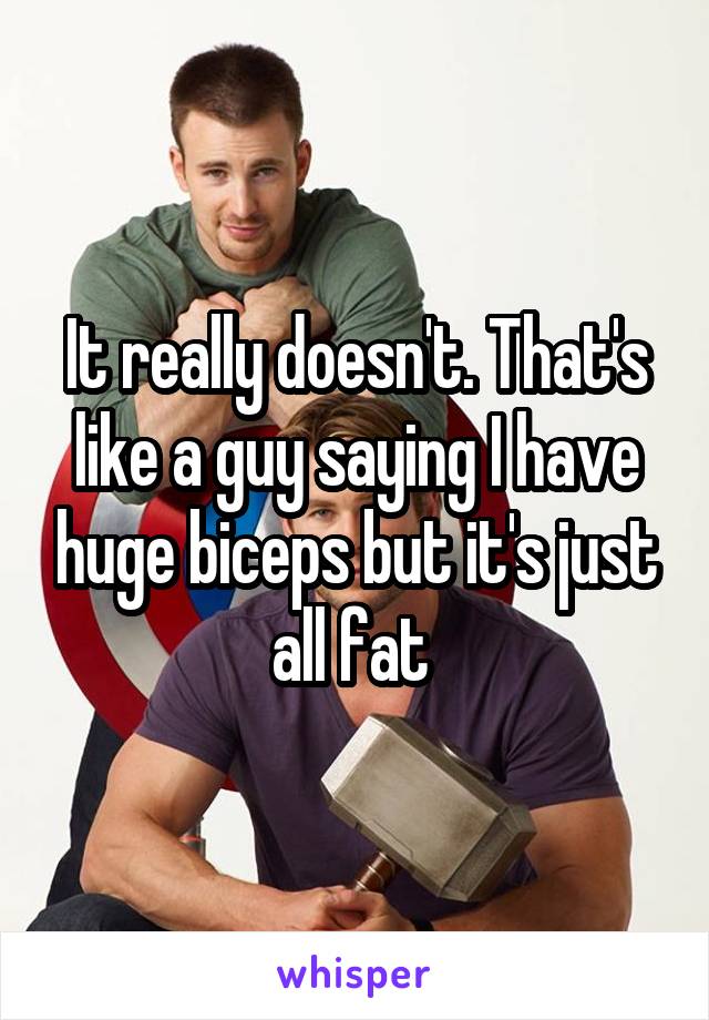 It really doesn't. That's like a guy saying I have huge biceps but it's just all fat 