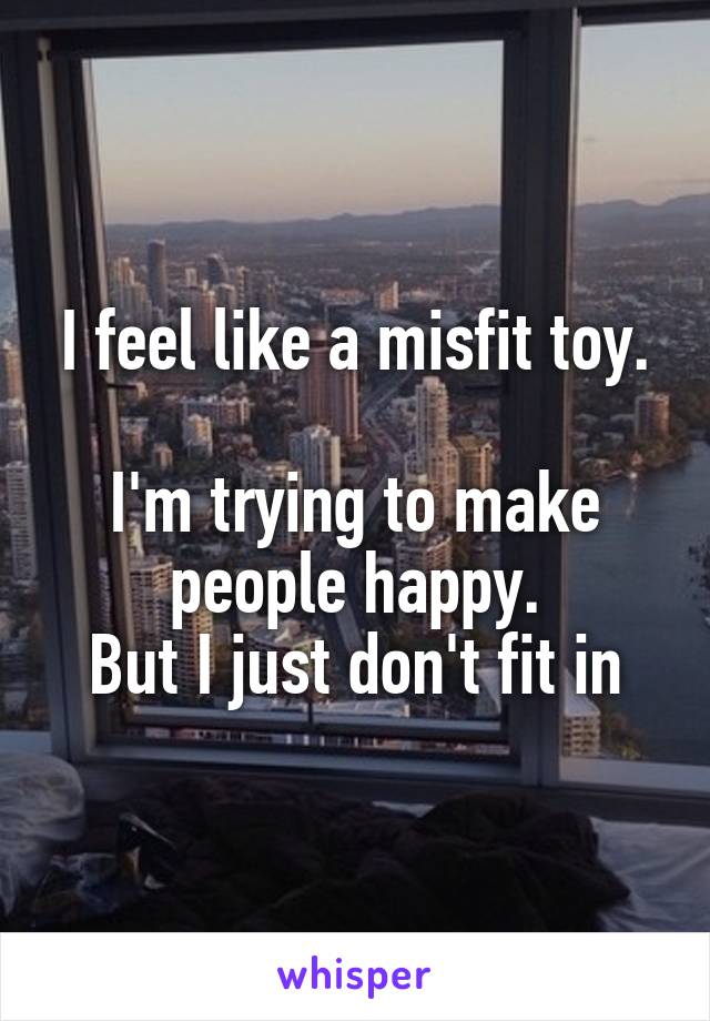 I feel like a misfit toy.

I'm trying to make people happy.
But I just don't fit in