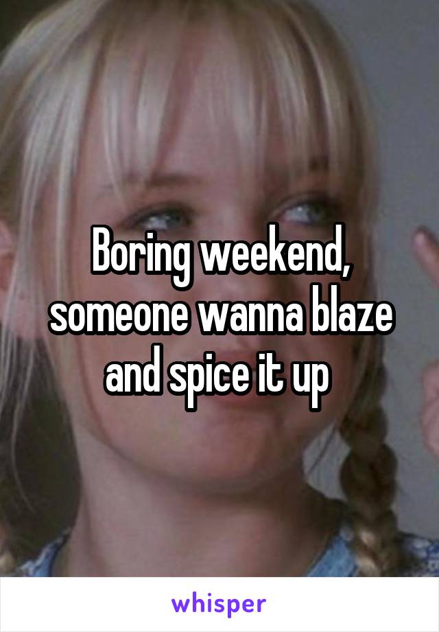 Boring weekend, someone wanna blaze and spice it up 