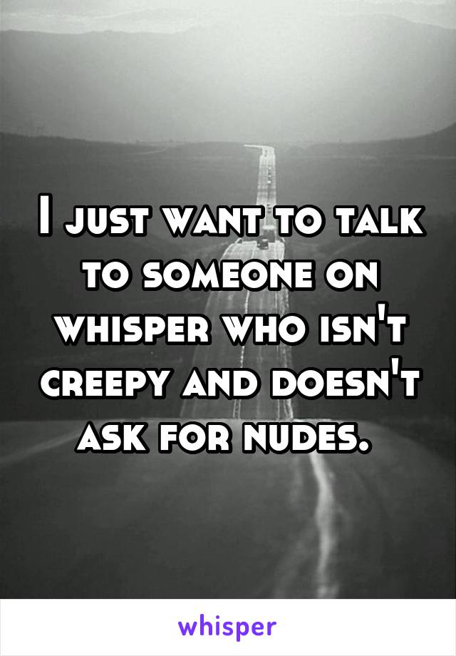 I just want to talk to someone on whisper who isn't creepy and doesn't ask for nudes. 