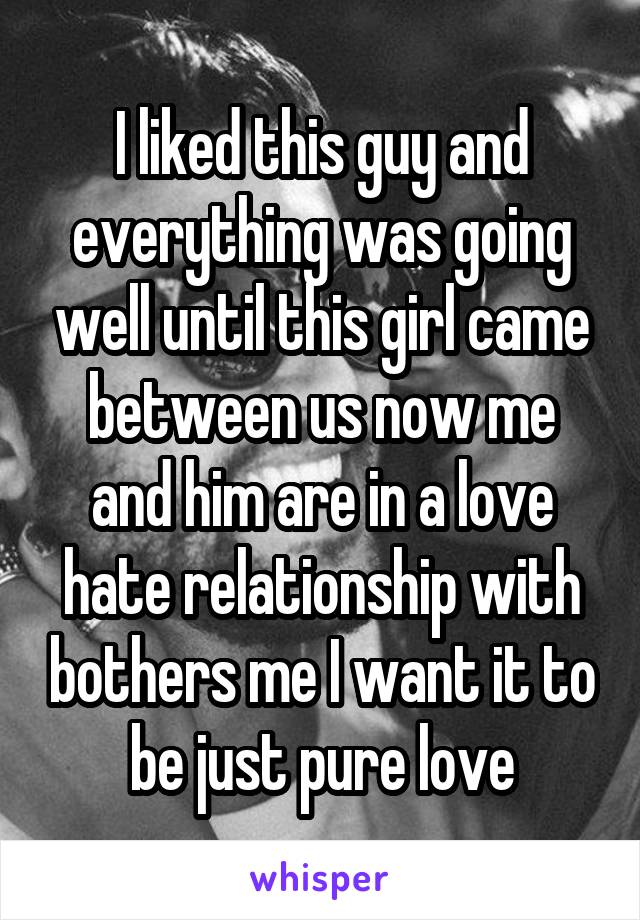 I liked this guy and everything was going well until this girl came between us now me and him are in a love hate relationship with bothers me I want it to be just pure love