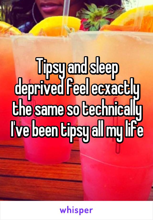 Tipsy and sleep deprived feel ecxactly the same so technically I've been tipsy all my life 