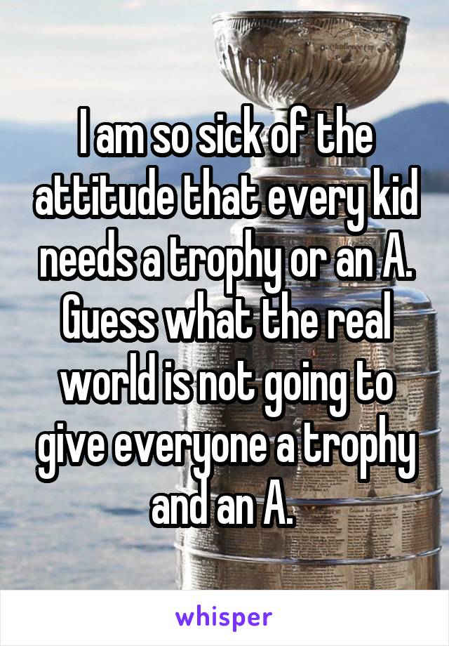 I am so sick of the attitude that every kid needs a trophy or an A. Guess what the real world is not going to give everyone a trophy and an A. 