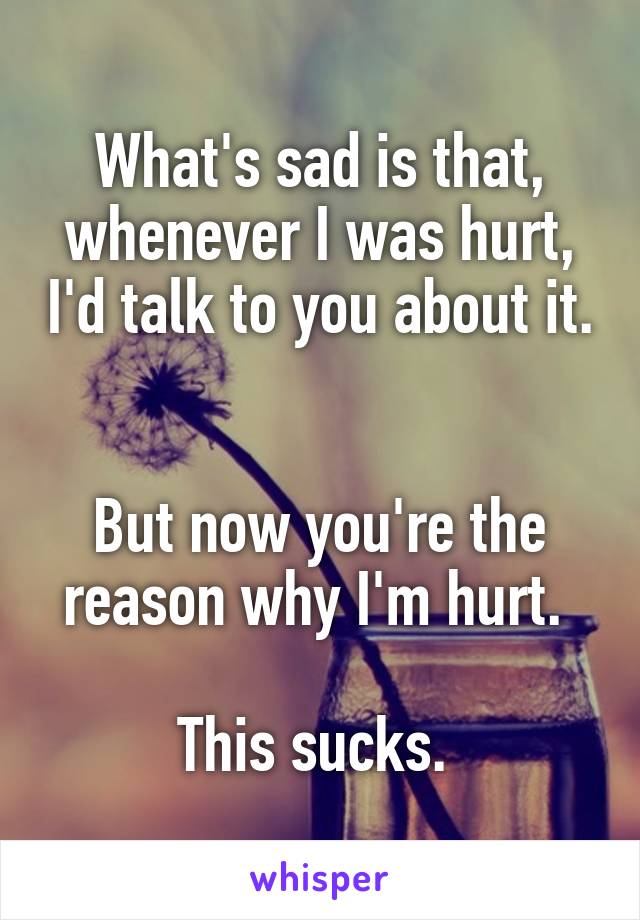 What's sad is that, whenever I was hurt, I'd talk to you about it. 

But now you're the reason why I'm hurt. 

This sucks. 