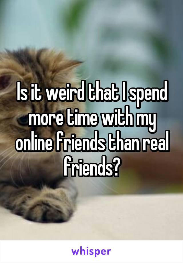 Is it weird that I spend more time with my online friends than real friends?