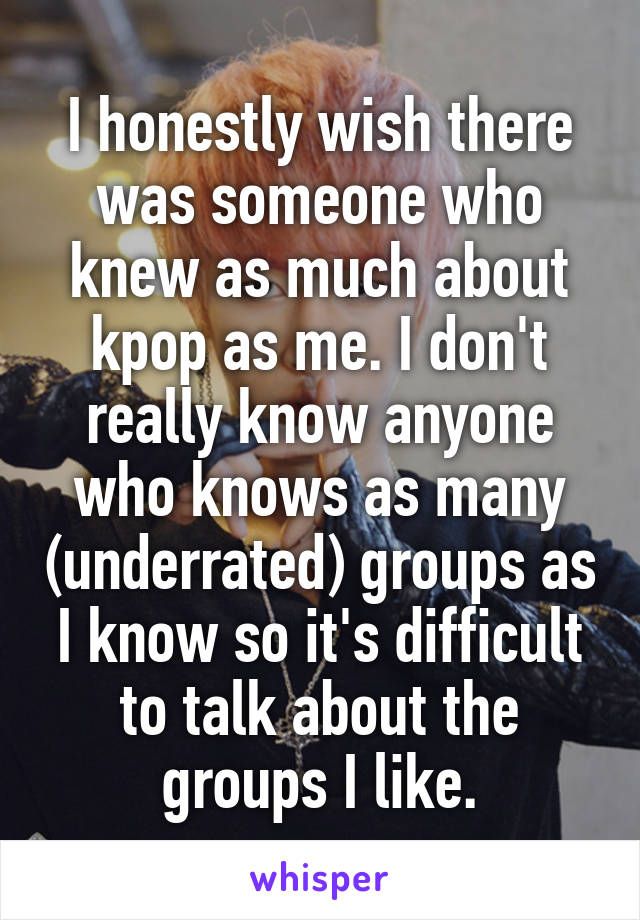 I honestly wish there was someone who knew as much about kpop as me. I don't really know anyone who knows as many (underrated) groups as I know so it's difficult to talk about the groups I like.