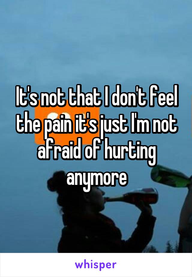 It's not that I don't feel the pain it's just I'm not afraid of hurting anymore