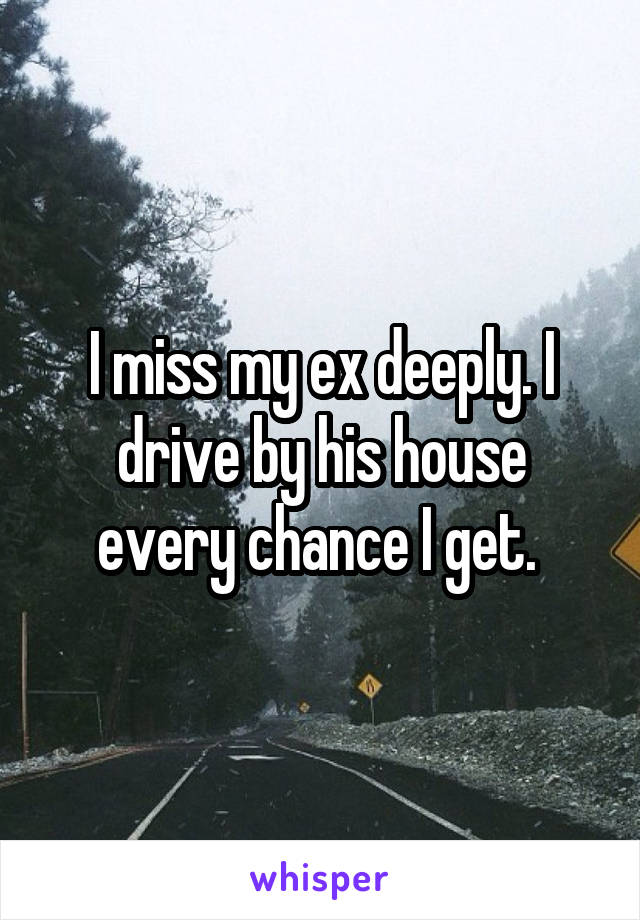 I miss my ex deeply. I drive by his house every chance I get. 