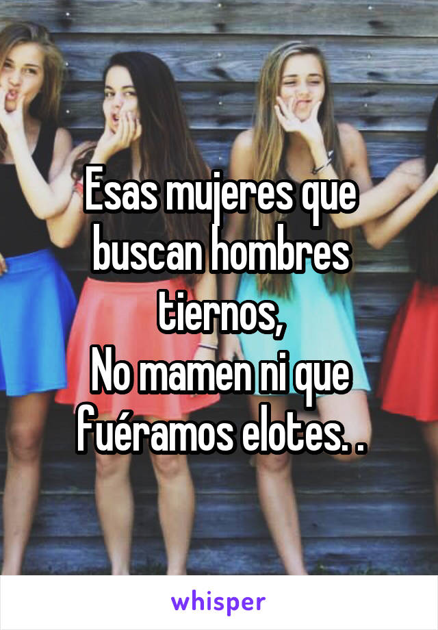 Esas mujeres que buscan hombres tiernos,
No mamen ni que fuéramos elotes. .