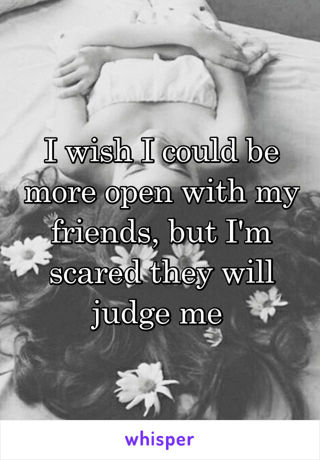 I wish I could be more open with my friends, but I'm scared they will judge me 