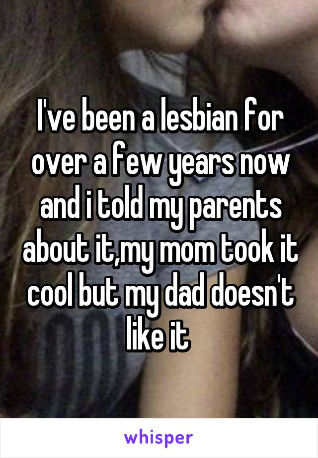 I've been a lesbian for over a few years now and i told my parents about it,my mom took it cool but my dad doesn't like it 