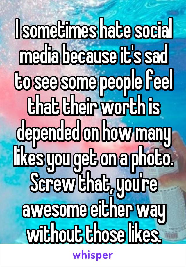 I sometimes hate social media because it's sad to see some people feel that their worth is depended on how many likes you get on a photo. Screw that, you're awesome either way without those likes.