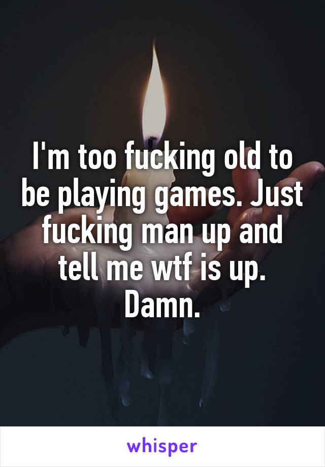 I'm too fucking old to be playing games. Just fucking man up and tell me wtf is up. Damn.