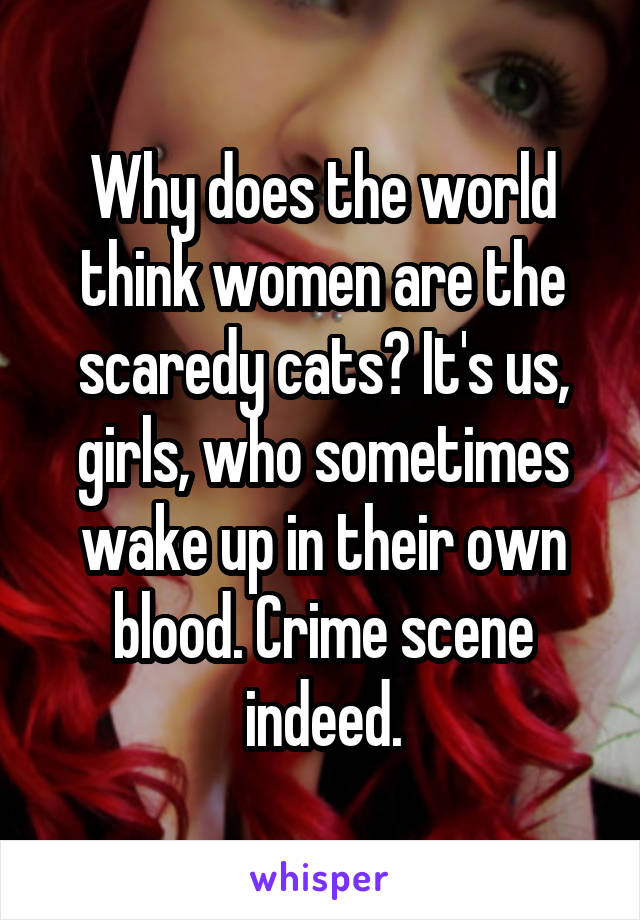 Why does the world think women are the scaredy cats? It's us, girls, who sometimes wake up in their own blood. Crime scene indeed.