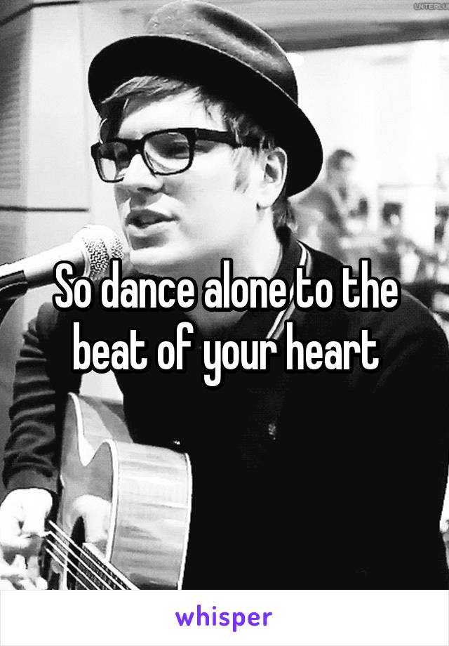 So dance alone to the beat of your heart