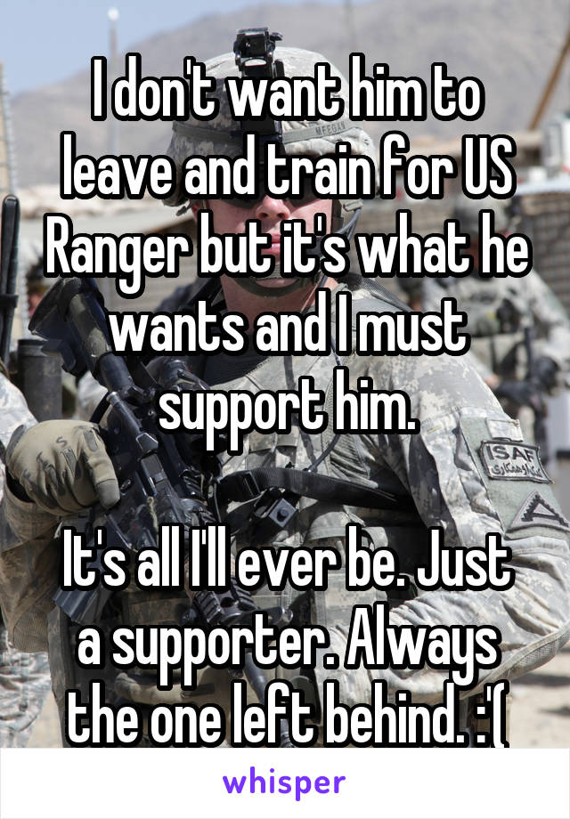 I don't want him to leave and train for US Ranger but it's what he wants and I must support him.

It's all I'll ever be. Just a supporter. Always the one left behind. :'(