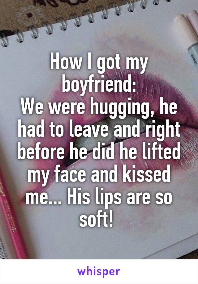 How I got my boyfriend:
We were hugging, he had to leave and right before he did he lifted my face and kissed me... His lips are so soft! 