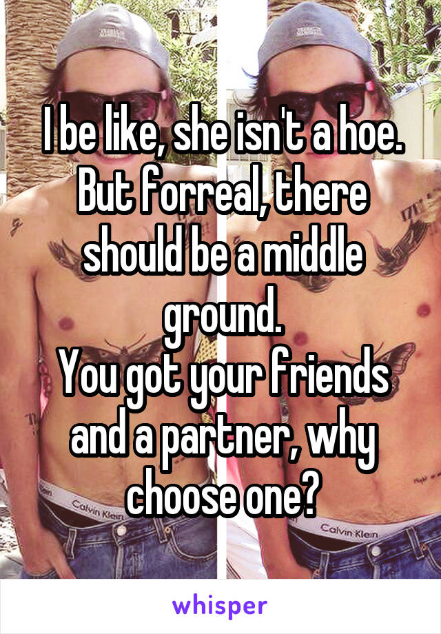 I be like, she isn't a hoe.
But forreal, there should be a middle ground.
You got your friends and a partner, why choose one?