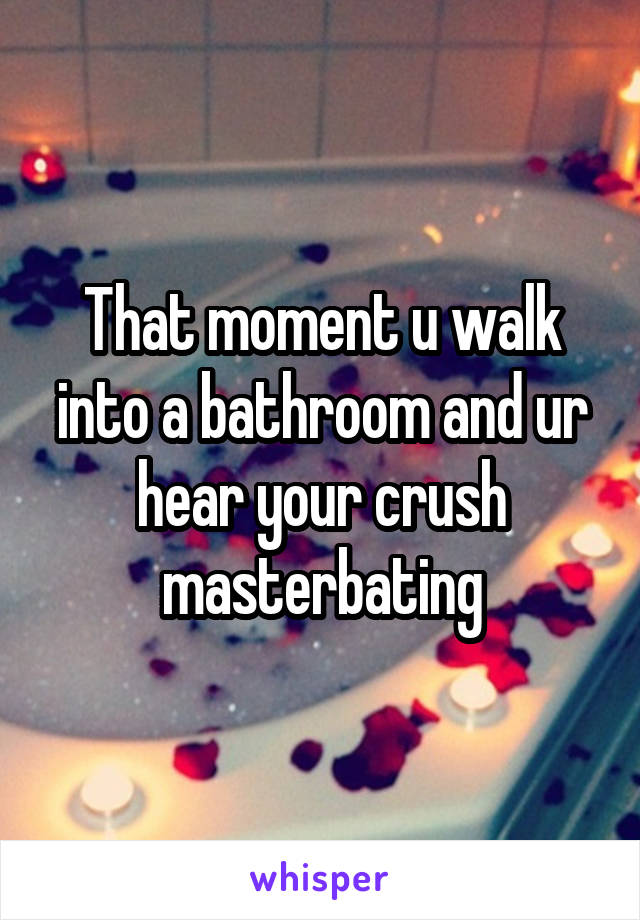 That moment u walk into a bathroom and ur hear your crush masterbating