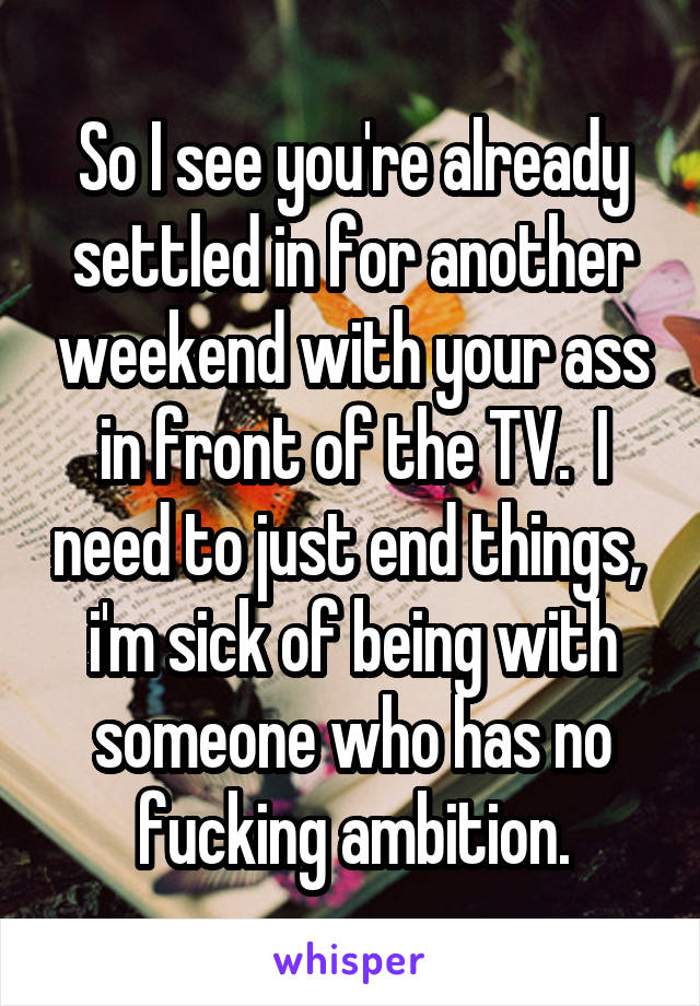 So I see you're already settled in for another weekend with your ass in front of the TV.  I need to just end things,  i'm sick of being with someone who has no fucking ambition.